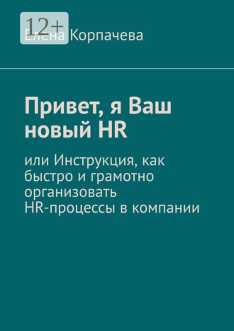 Елена Корпачева. Привет, я Ваш новый HR, или Инструкция, как быстро и грамотно организовать HR-процессы в компании