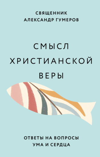священник Александр Гумеров. Смысл христианской веры. Ответы на вопросы ума и сердца