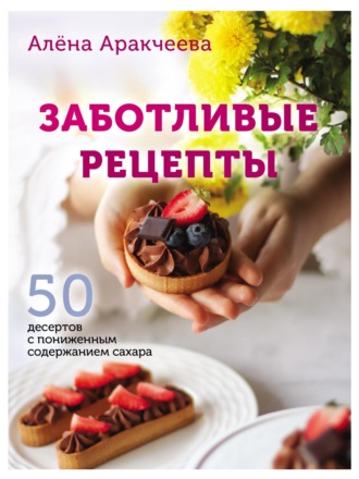 Алёна Аракчеева. Заботливые рецепты. 50 десертов с пониженным содержанием сахара