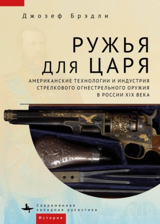 Ружья для царя. Американские технологии и индустрия стрелкового огнестрельного оружия в России XIX века. Джозеф Брэдли