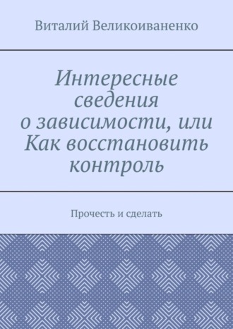 Интересные сведения о зависимости, или Как восстановить контроль. Прочесть и сделать. Виталий Великоиваненко