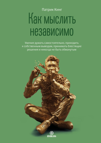 Патрик Кинг. Как мыслить независимо. Умение думать самостоятельно, приходить к собственным выводам, принимать блестящие решения и никогда не быть обманутым
