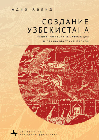Адиб Халид. Создание Узбекистана. Нация, империя и революция в раннесоветский период