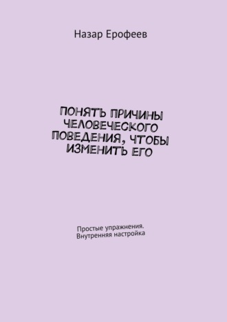 Понять причины человеческого поведения, чтобы изменить его. Простые упражнения. Внутренняя настройка. Назар Ерофеев