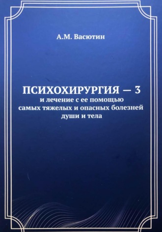 Александр Михайлович Васютин. Психохирургия – 3 и лечение с ее помощью самых тяжелых и опасных болезней души и тела