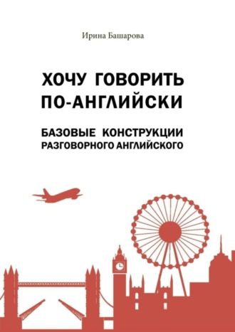 Ирина Башарова. Хочу говорить по-английски: базовые конструкции разговорного английского. Учебное издание
