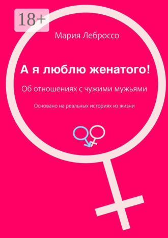 Мария Леброссо. А я люблю женатого! Об отношениях с чужими мужьями. Основано на реальных историях из жизни