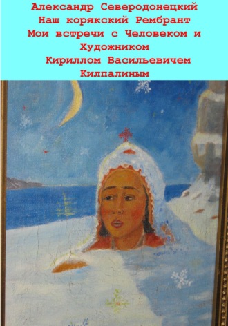 Наш корякский Рембрандт. Мои встречи с человеком и художником Кириллом Васильевичем Килпалиным и мои мимолетние беседы с ним. Эссе о Человеке и его Времени, о себе и нашем с ним Пространстве. Александр Северодонецкий