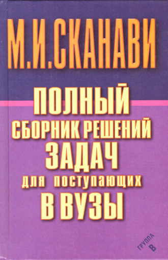 Полный сборник решений задач по математике для поступающих в вузы. Группа В. М. И. Сканави