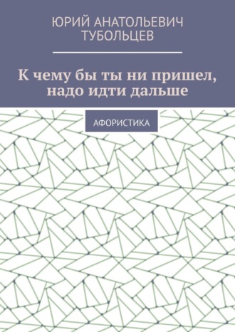 Юрий Анатольевич Тубольцев. К чему бы ты ни пришел, надо идти дальше. Афористика