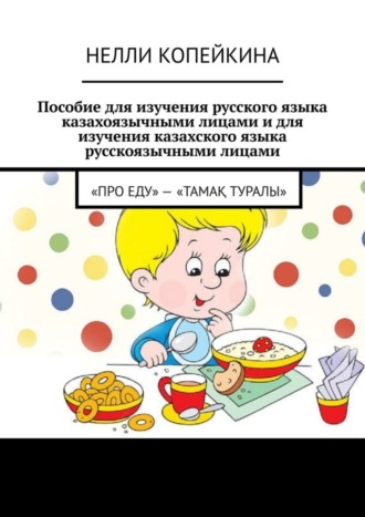 Нелли Копейкина. Пособие для изучения русского языка казахоязычными лицами и для изучения казахского языка русскоязычными лицами. «Про еду» – «Тамақ туралы»