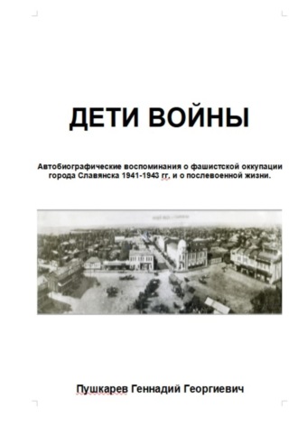 Дети войны. Автобиографические воспоминания о фашистской оккупации г. Славянска и о послевоенных годах учебы и трудовой деятельности.. Геннадий Георгиевич Пушкарев