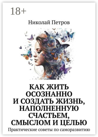 Николай Петров. Как жить осознанно и создать жизнь, наполненную счастьем, смыслом и целью. Практические советы по саморазвитию