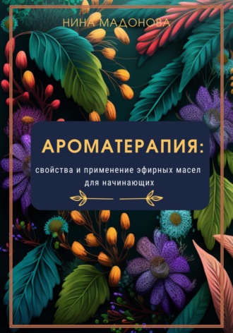 Ароматерапия: свойства и применение эфирных масел для начинающих. Нина Мадонова