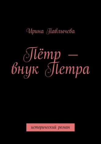 Ирина Павлычева. Пётр – внук Петра. Исторический роман