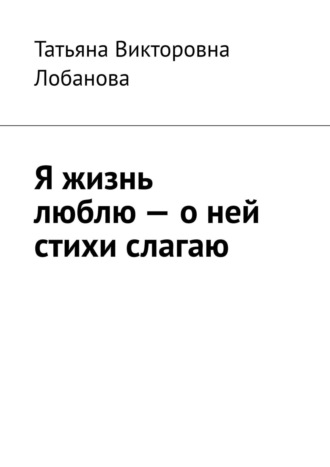 Я жизнь люблю – о ней стихи слагаю. Татьяна Викторовна Лобанова