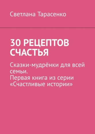 Светлана Тарасенко. 30 рецептов счастья. Сказки-мудрёнки для всей семьи. Первая книга из серии «Счастливые истории»