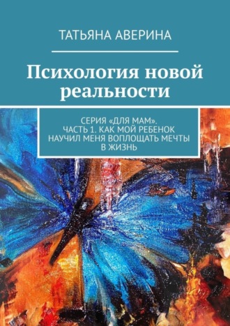 Психология новой реальности. Серия «Для мам». Часть 1. Как мой ребенок научил меня воплощать мечты в жизнь. Татьяна Аверина