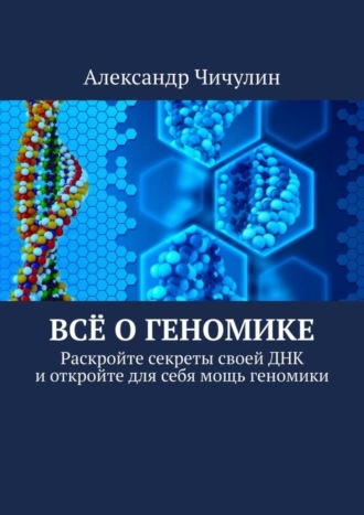 Александр Чичулин. Всё о геномике. Раскройте секреты своей ДНК и откройте для себя мощь геномики