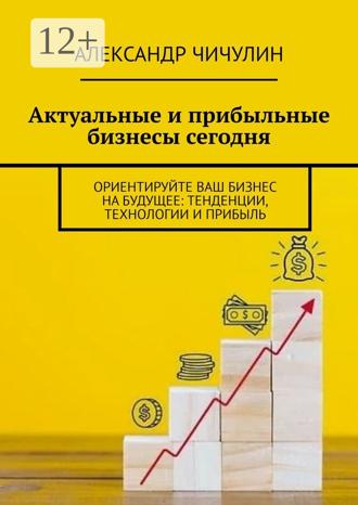 Александр Чичулин. Актуальные и прибыльные бизнесы сегодня. Ориентируйте Ваш бизнес на будущее: тенденции, технологии и прибыль