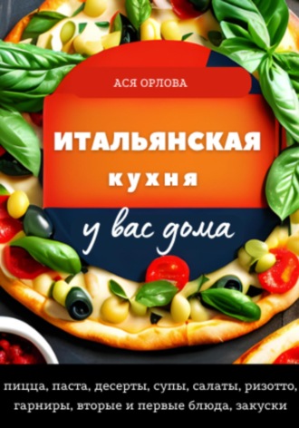 Ася Орлова. Итальянская кухня у вас дома: пицца, паста, десерты, супы, салаты, ризотто, гарниры, вторые и первые блюда, закуски