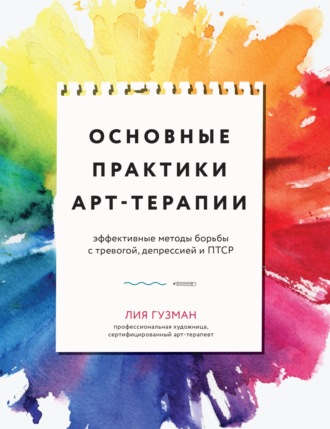 Лия Гузман. Основные практики арт-терапии. Эффективные методы борьбы с тревогой, депрессией и ПТСР