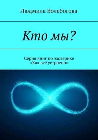 Людмила Волебогова. Кто мы? Серия книг по эзотерике «Как всё устроено»