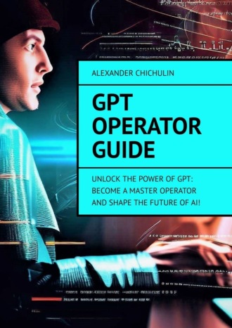Александр Чичулин. GPT Operator Guide. Unlock the Power of GPT: Become a Master Operator and Shape the Future of AI!