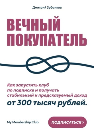 Вечный покупатель. Как запустить клуб по подписке и получать стабильный и предсказуемый доход от 300 тысяч рублей. Дмитрий Зубанков