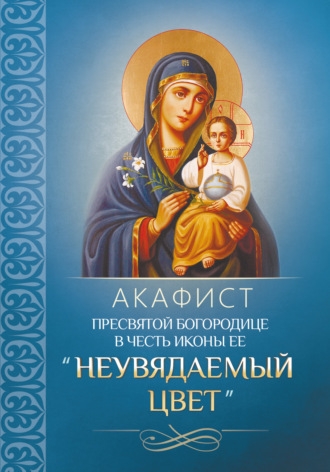 Молитвы, молебны, богослужения. Акафист Пресвятой Богородице в честь иконы Ее «Неувядаемый Цвет»