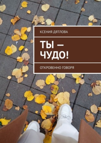 Ксения Дятлова. Ты – чудо! Откровенно говоря