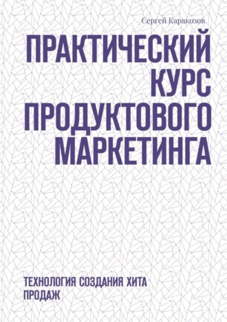 Сергей Каракозов. Практический курс продуктового маркетинга. Технология создания хита продаж
