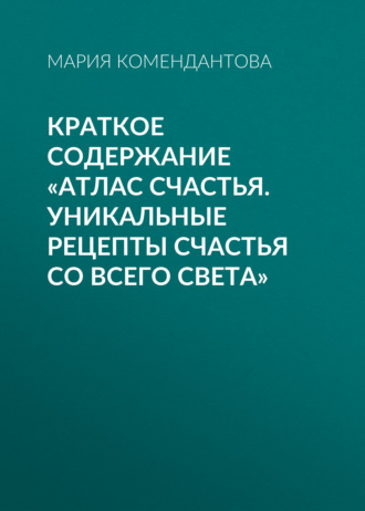 Мария Комендантова. Краткое содержание «Атлас счастья. Уникальные рецепты счастья со всего света»