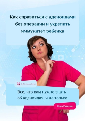 Нина Руденко. Как справиться с аденоидами без операции и укрепить иммунитет ребенка. Все, что вам нужно знать об аденоидах, и не только