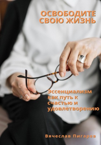 Вячеслав Пигарев. Освободите свою жизнь: эссенциализм как путь к счастью и удовлетворению