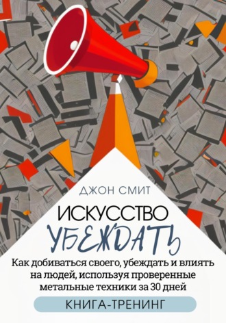 Джон Смит. Искусство убеждать. Как добиваться своего, убеждать и влиять на людей, используя проверенные метальные техники за 30 дней. Книга-тренинг