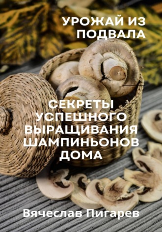 Вячеслав Пигарев. Урожай из подвала. Секреты успешного выращивания шампиньонов дома