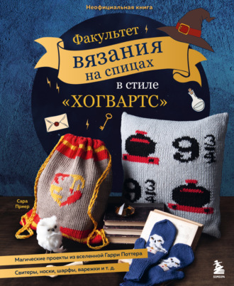 Сара Приер. Факультет вязания на спицах в стиле «Хогвартс». Магические проекты из вселенной Гарри Поттера. Неофициальная книга