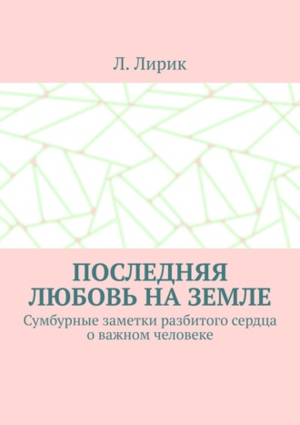 Последняя любовь на Земле. Сумбурные заметки разбитого сердца о важном человеке. Л. Лирик