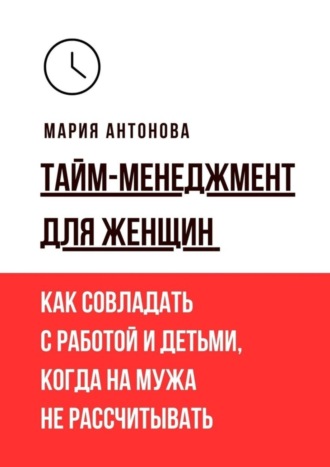Тайм-менеджмент для женщин. Как совладать с работой и детьми, когда на мужа не рассчитывать. 
