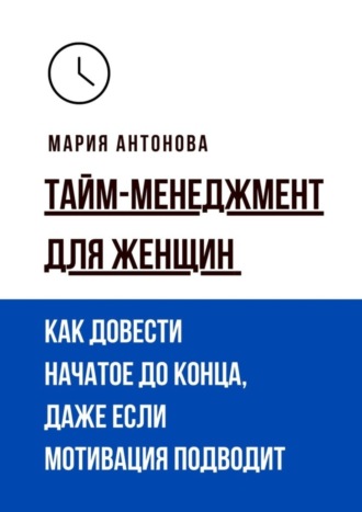 Тайм-менеджмент для женщин. Как довести начатое до конца, даже если мотивация подводит. 
