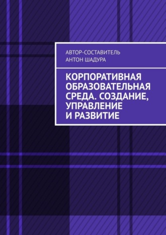 Антон Анатольевич Шадура. Корпоративная образовательная среда. Создание, управление и развитие