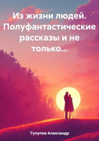 Из жизни людей. Полуфантастические рассказы и не только…. Александр Евгеньевич Тулупов