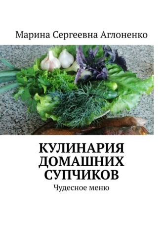 Марина Сергеевна Аглоненко. Кулинария домашних супчиков. Чудесное меню