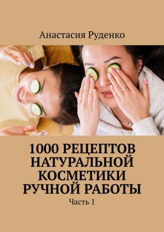 Анастасия Александровна Руденко. 1000 рецептов натуральной косметики ручной работы. Часть 1