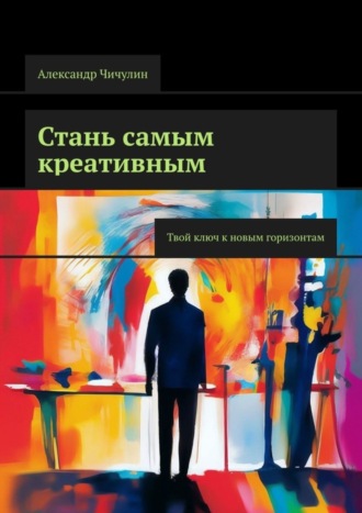 Стань самым креативным. Твой ключ к новым горизонтам. Александр Чичулин