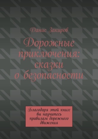 Данис Закиров. Дорожные приключения: сказки о безопасности. Благодаря этой книге вы научитесь правилам дорожного движения