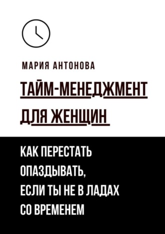 Мария Антонова. Тайм-менеджмент для женщин. Как перестать опаздывать, если ты не в ладах со временем