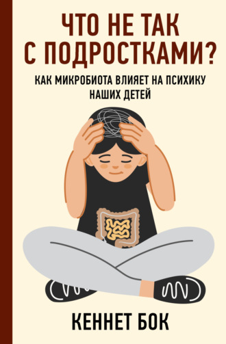 Кеннет Бок. Что не так с подростками? Как микробиота влияет на психику наших детей