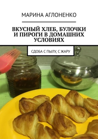Марина Аглоненко. Вкусный хлеб, булочки и пироги в домашних условиях. Сдоба с пылу, с жару